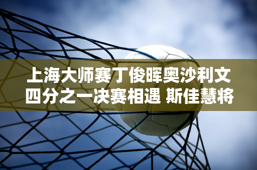 上海大师赛丁俊晖奥沙利文四分之一决赛相遇 斯佳慧将迎战特鲁姆普