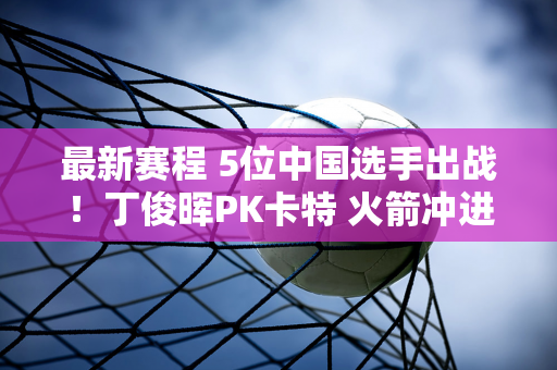 最新赛程 5位中国选手出战！丁俊晖PK卡特 火箭冲进8强 世界冠军PK！