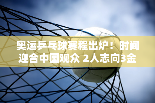 奥运乒乓球赛程出炉！时间迎合中国观众 2人志向3金 国乒志向5冠