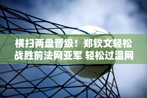 横扫两盘晋级！郑钦文轻松战胜前法网亚军 轻松过温网后首秀