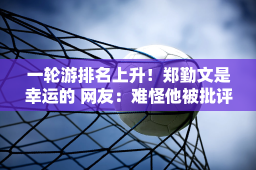 一轮游排名上升！郑勤文是幸运的 网友：难怪他被批评为世界十大最受欢迎人物之一