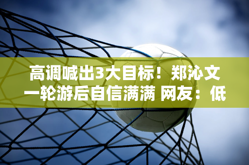 高调喊出3大目标！郑沁文一轮游后自信满满 网友：低调不如低调