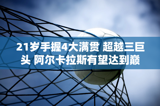 21岁手握4大满贯 超越三巨头 阿尔卡拉斯有望达到巅峰