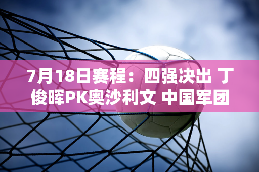 7月18日赛程：四强决出 丁俊晖PK奥沙利文 中国军团能否夺得四强？