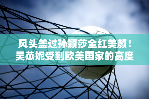 风头盖过孙颖莎全红美颜！吴燕妮受到欧美国家的高度评价 网友：人格大于金牌？