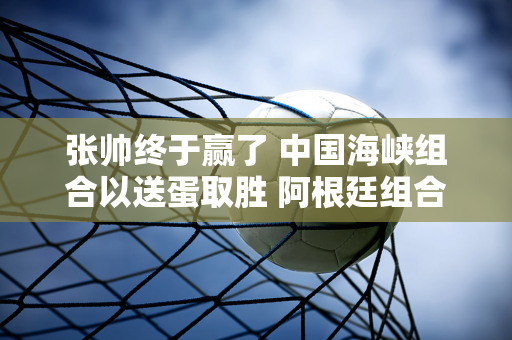 张帅终于赢了 中国海峡组合以送蛋取胜 阿根廷组合连胜实至名归