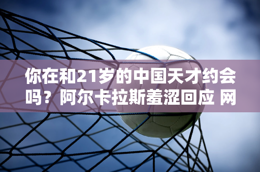 你在和21岁的中国天才约会吗？阿尔卡拉斯羞涩回应 网友纷纷表示：他们两个很般配