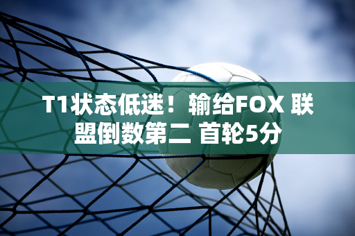 T1状态低迷！输给FOX 联盟倒数第二 首轮5分