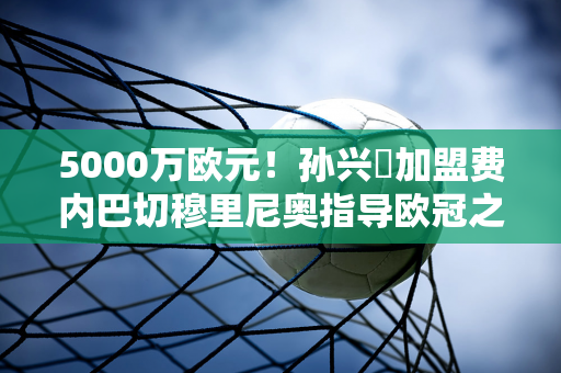 5000万欧元！孙兴慜加盟费内巴切穆里尼奥指导欧冠之旅