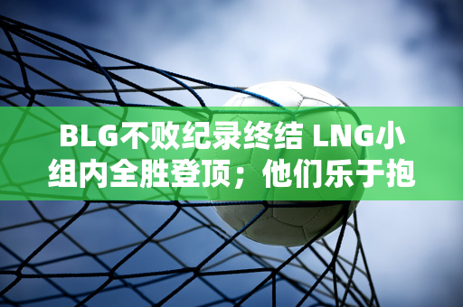 BLG不败纪录终结 LNG小组内全胜登顶；他们乐于抱怨RNG的打野格局