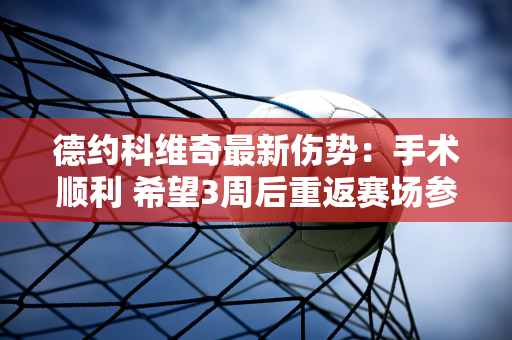 德约科维奇最新伤势：手术顺利 希望3周后重返赛场参加温网+奥运会