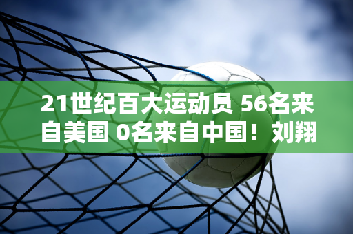 21世纪百大运动员 56名来自美国 0名来自中国！刘翔孙杨领跑 11人惨败