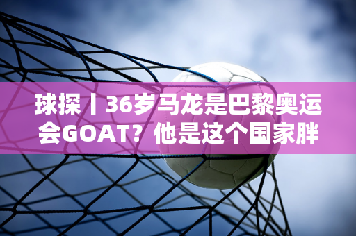 球探丨36岁马龙是巴黎奥运会GOAT？他是这个国家胖子的最后一块遮羞布