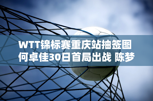 WTT锦标赛重庆站抽签图 何卓佳30日首局出战 陈梦完赛