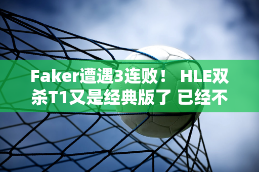 Faker遭遇3连败！ HLE双杀T1又是经典版了 已经不行了