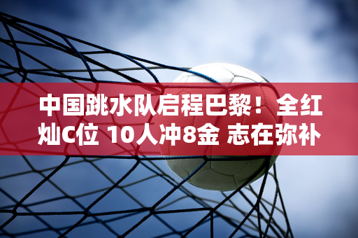 中国跳水队启程巴黎！全红灿C位 10人冲8金 志在弥补东京遗憾