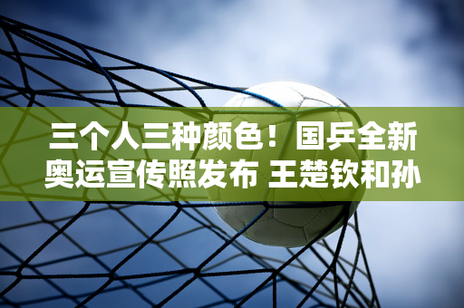 三个人三种颜色！国乒全新奥运宣传照发布 王楚钦和孙颖莎同款清爽帅气