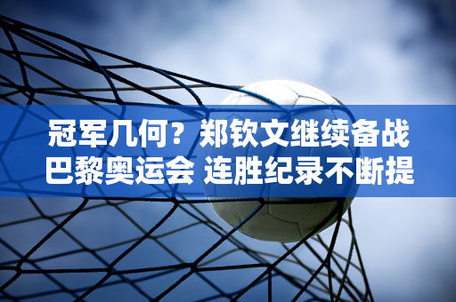 冠军几何？郑钦文继续备战巴黎奥运会 连胜纪录不断提高