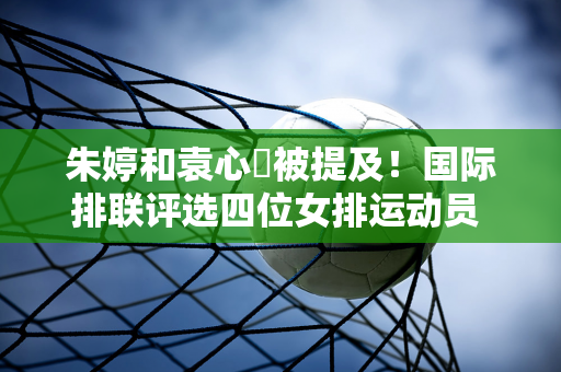 朱婷和袁心玥被提及！国际排联评选四位女排运动员 吴梦洁被赞代表未来