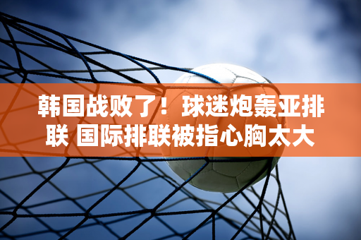 韩国战败了！球迷炮轰亚排联 国际排联被指心胸太大 日本二攻受伤