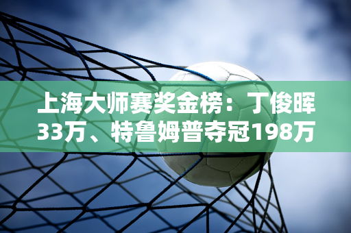 上海大师赛奖金榜：丁俊晖33万、特鲁姆普夺冠198万、奥沙利文66万