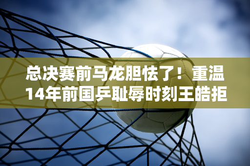 总决赛前马龙胆怯了！重温14年前国乒耻辱时刻王皓拒绝换人：你必须打