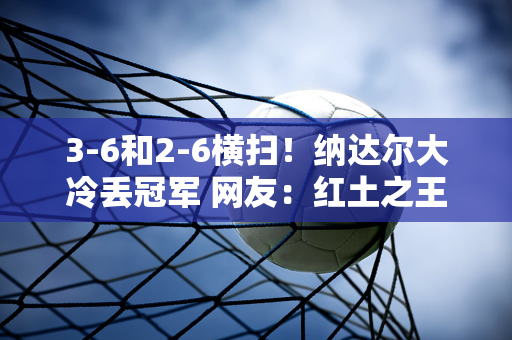 3-6和2-6横扫！纳达尔大冷丢冠军 网友：红土之王再也不会回来