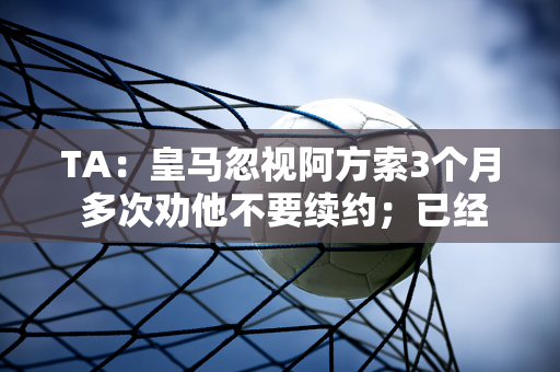 TA：皇马忽视阿方索3个月 多次劝他不要续约；已经影响到国家队了