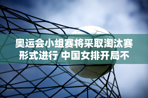 奥运会小组赛将采取淘汰赛形式进行 中国女排开局不能再慢了 你准备好了吗？