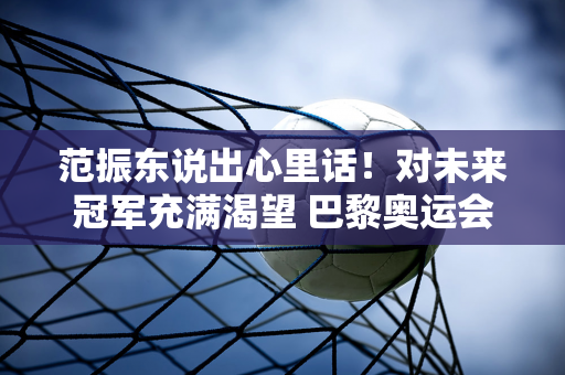 范振东说出心里话！对未来冠军充满渴望 巴黎奥运会冲击大满贯