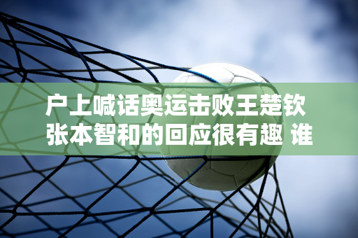 户上喊话奥运击败王楚钦 张本智和的回应很有趣 谁注意到赛后标题的变化？