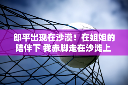 郎平出现在沙漠！在姐姐的陪伴下 我赤脚走在沙滩上 我64岁了 很开心 中国更好