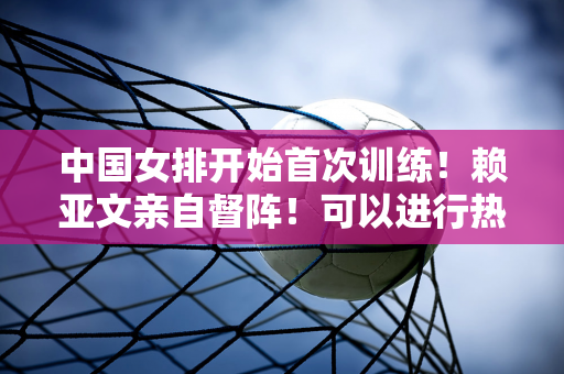 中国女排开始首次训练！赖亚文亲自督阵！可以进行热身赛吗？张晨也来了！