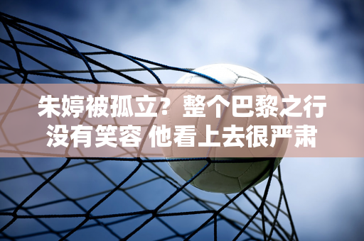 朱婷被孤立？整个巴黎之行没有笑容 他看上去很严肃 似乎有很多事情在想