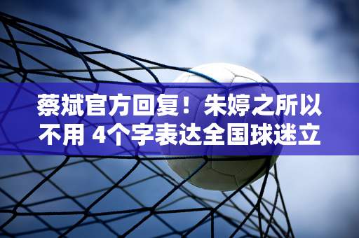 蔡斌官方回复！朱婷之所以不用 4个字表达全国球迷立场