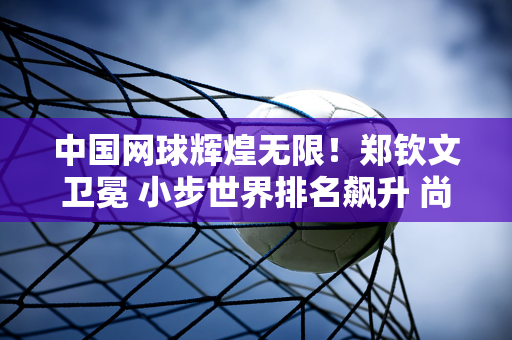 中国网球辉煌无限！郑钦文卫冕 小步世界排名飙升 尚君城连胜晋级正赛