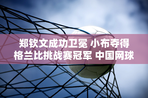 郑钦文成功卫冕 小布夺得格兰比挑战赛冠军 中国网球双人组合持续走红