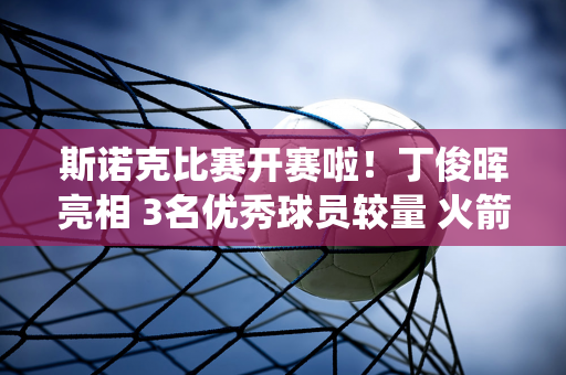 斯诺克比赛开赛啦！丁俊晖亮相 3名优秀球员较量 火箭或退役 中国10人PK冠军