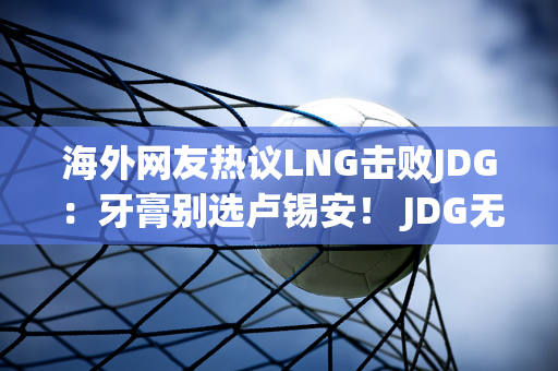 海外网友热议LNG击败JDG：牙膏别选卢锡安！ JDG无法进入世界赛