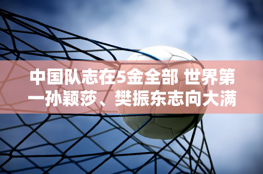 中国队志在5金全部 世界第一孙颖莎、樊振东志向大满贯 “小魔王”所向披靡