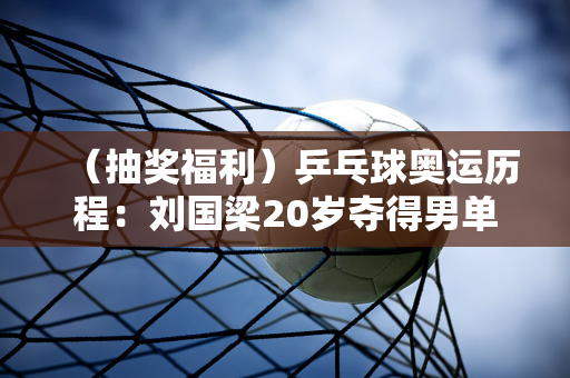 （抽奖福利）乒乓球奥运历程：刘国梁20岁夺得男单金牌 王皓惨遭三连败 刘成民爆发人气20年不减！