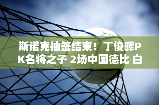 斯诺克抽签结束！丁俊晖PK名将之子 2场中国德比 白玉露对阵NO.1