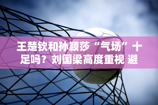 王楚钦和孙颖莎“气场”十足吗？刘国梁高度重视 避免重蹈覆辙