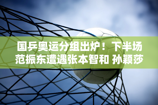 国乒奥运分组出炉！下半场范振东遭遇张本智和 孙颖莎和陈梦半场防守有好成绩