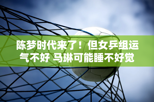 陈梦时代来了！但女乒组运气不好 马琳可能睡不好觉了