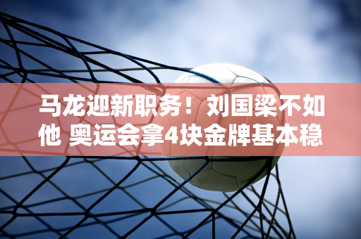 马龙迎新职务！刘国梁不如他 奥运会拿4块金牌基本稳操胜券