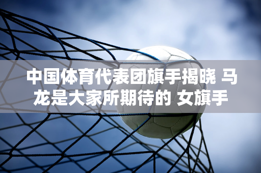 中国体育代表团旗手揭晓 马龙是大家所期待的 女旗手是谁 她取得了哪些成就？