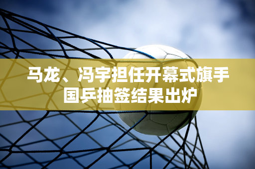 马龙、冯宇担任开幕式旗手 国乒抽签结果出炉