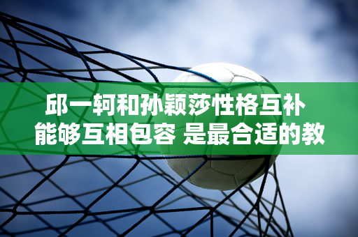 邱一轲和孙颖莎性格互补 能够互相包容 是最合适的教练