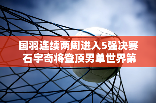 国羽连续两周进入5强决赛 石宇奇将登顶男单世界第一 梁王重回榜首